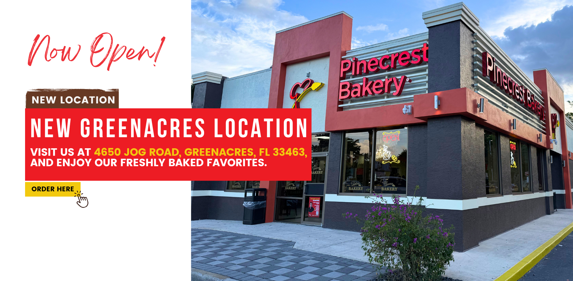 Now Open! new location. New greenacres Location. Visit us at 4650 Jog Road, Greenacres, FL 33463, and enjoy our freshly baked favorites. Order Here at Pinecrest Bakery.