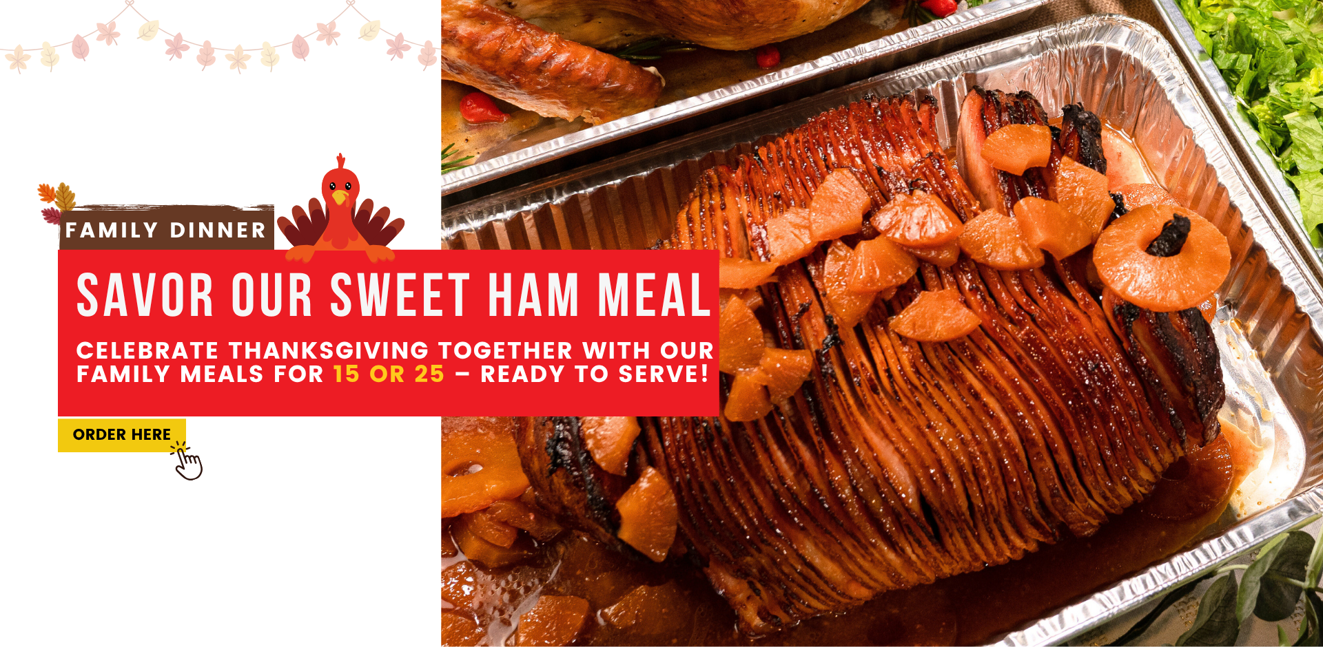 Family dinner. Savor Our Sweet Ham meal! Celebrate Thanksgiving together with our family meals for 15 or 25 – ready to serve! Order here at pinecrest bakery